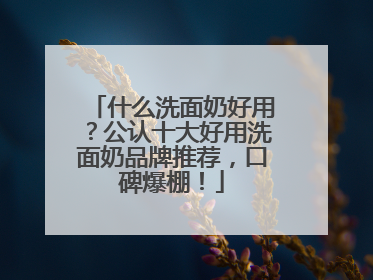 什么洗面奶好用？公认十大好用洗面奶品牌推荐，口碑爆棚！