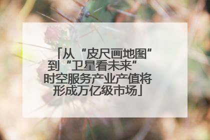 从“皮尺画地图”到“卫星看未来” 时空服务产业产值将形成万亿级市场
