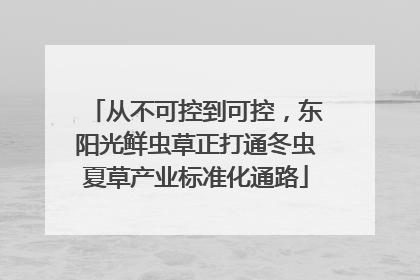 从不可控到可控，东阳光鲜虫草正打通冬虫夏草产业标准化通路