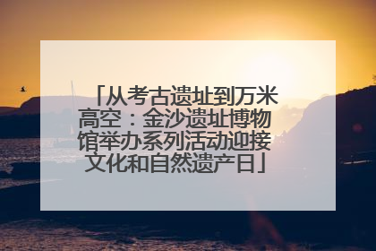 从考古遗址到万米高空：金沙遗址博物馆举办系列活动迎接文化和自然遗产日
