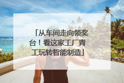 从车间走向领奖台！看这家工厂青工玩转智能制造