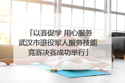 以赛促学 用心服务 武汉市退役军人服务技能竞赛决赛成功举行