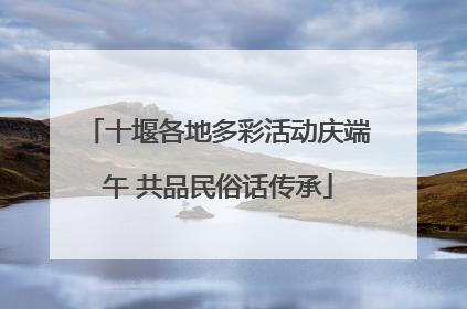 十堰各地多彩活动庆端午 共品民俗话传承