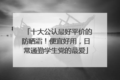 十大公认最好平价的防晒霜！便宜好用，日常通勤学生党的蕞爱