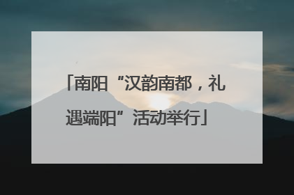 南阳“汉韵南都，礼遇端阳”活动举行