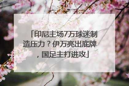 印尼主场7万球迷制造压力？伊万亮出底牌，国足主打进攻