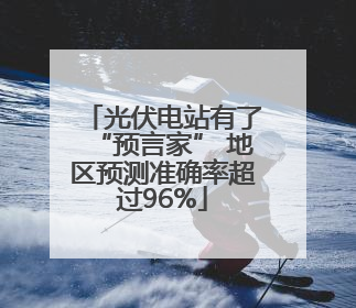 光伏电站有了“预言家” 地区预测准确率超过96%
