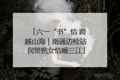 六一“书”情 跨越山海｜南通边检站民警携女情暖三江