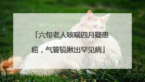六旬老人咳喘四月疑患癌，气管镜揪出罕见病