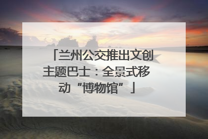 兰州公交推出文创主题巴士：全景式移动“博物馆”