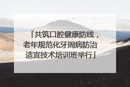 共筑口腔健康防线，老年规范化牙周病防治适宜技术培训班举行