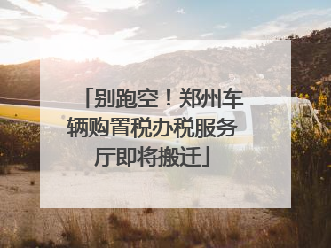 别跑空！郑州车辆购置税办税服务厅即将搬迁