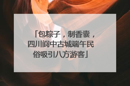 包粽子，制香囊，四川阆中古城端午民俗吸引八方游客