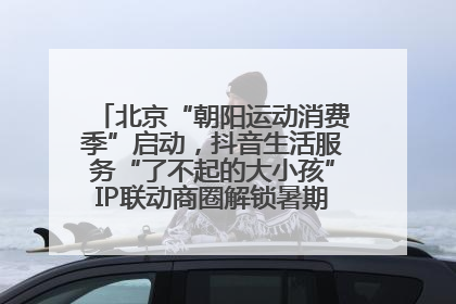 北京“朝阳运动消费季”启动，抖音生活服务“了不起的大小孩”IP联动商圈解锁暑期亲子消费新场景