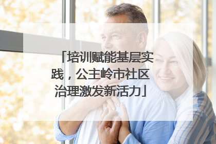 培训赋能基层实践，公主岭市社区治理激发新活力