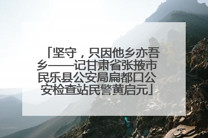 坚守，只因他乡亦吾乡——记甘肃省张掖市民乐县公安局扁都口公安检查站民警黄启元