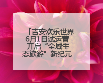 吉安欢乐世界6月1日试运营 开启“全域生态旅游”新纪元（图）