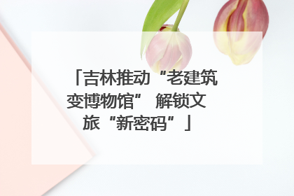 吉林推动“老建筑变博物馆” 解锁文旅“新密码”