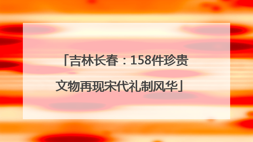 吉林长春：158件珍贵文物再现宋代礼制风华