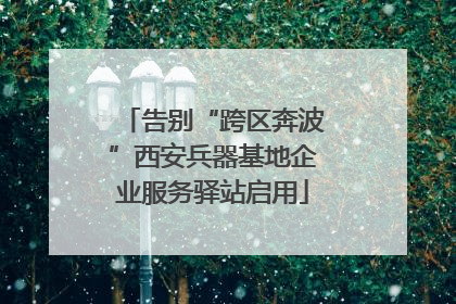 告别“跨区奔波”西安兵器基地企业服务驿站启用