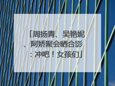周扬青、吴艳妮、阿娇聚会晒合影：冲吧！女孩们