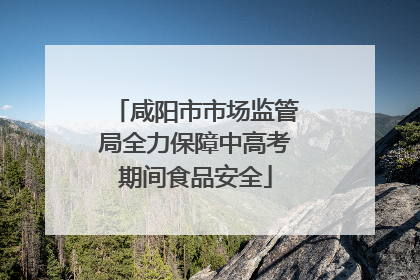 咸阳市市场监管局全力保障中高考期间食品安全