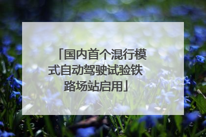 国内首个混行模式自动驾驶试验铁路场站启用
