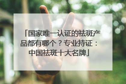 国家唯一认证的祛斑产品都有哪个？专业持证：中国祛斑十大名牌