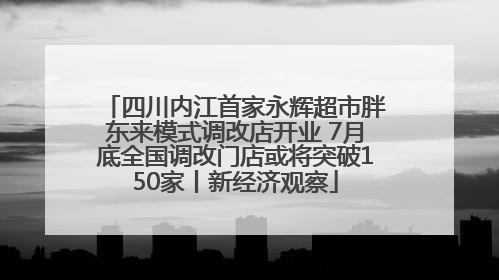 四川内江首家永辉超市胖东来模式调改店开业 7月底全国调改门店或将突破150家丨新经济观察