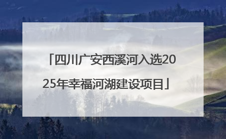 四川广安西溪河入选2025年幸福河湖建设项目