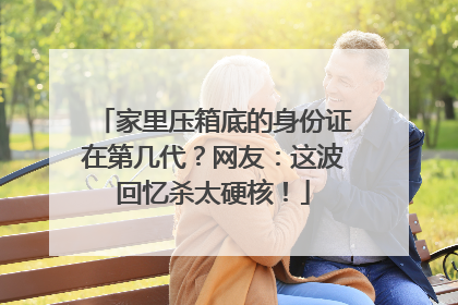 家里压箱底的身份证在第几代？网友：这波回忆杀太硬核！