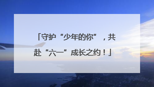 守护“少年的你”，共赴“六一”成长之约！
