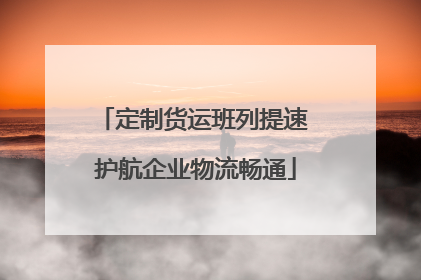 定制货运班列提速 护航企业物流畅通