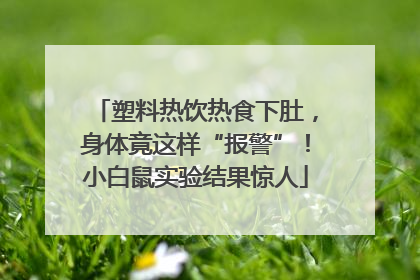塑料热饮热食下肚，身体竟这样“报警”！小白鼠实验结果惊人