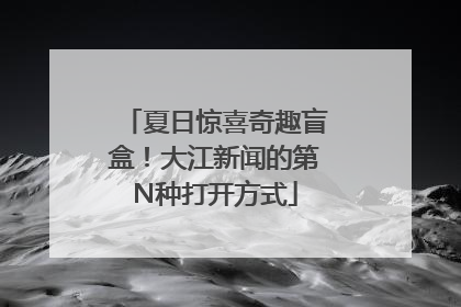 夏日惊喜奇趣盲盒！大江新闻的第N种打开方式