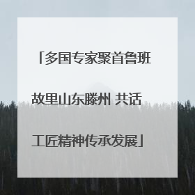 多国专家聚首鲁班故里山东滕州 共话工匠精神传承发展