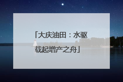 大庆油田：水驱载起增产之舟