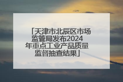 天津市北辰区市场监管局发布2024年重点工业产品质量监督抽查结果