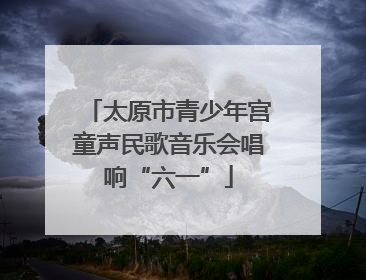 太原市青少年宫童声民歌音乐会唱响“六一”