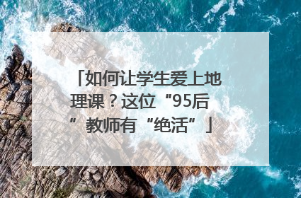 如何让学生爱上地理课？这位“95后”教师有“绝活”
