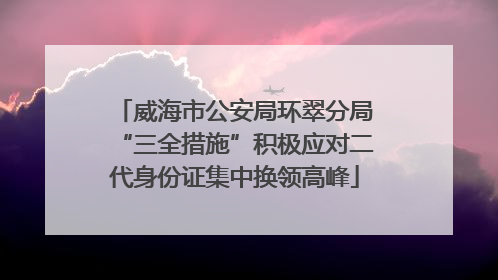 威海市公安局环翠分局“三全措施”积极应对二代身份证集中换领高峰
