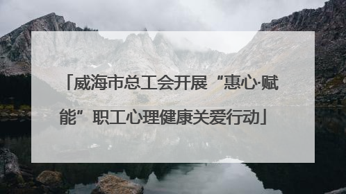 威海市总工会开展“惠心·赋能”职工心理健康关爱行动