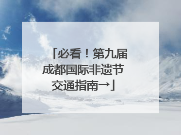 必看！第九届成都国际非遗节交通指南→