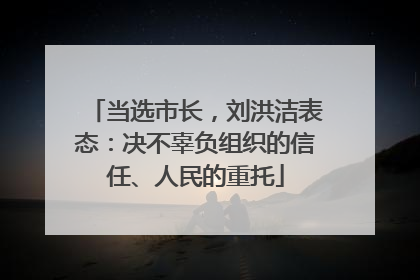 当选市长，刘洪洁表态：决不辜负组织的信任、人民的重托