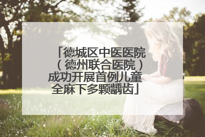 德城区中医医院（德州联合医院）成功开展首例儿童全麻下多颗龋齿