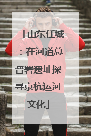山东任城：在河道总督署遗址探寻京杭运河文化