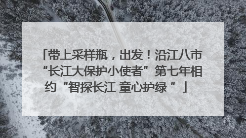 带上采样瓶，出发！沿江八市“长江大保护小使者”第七年相约“智探长江 童心护绿 ”