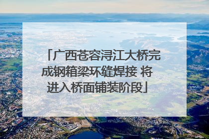 广西苍容浔江大桥完成钢箱梁环缝焊接 将进入桥面铺装阶段