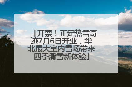 开票！正定热雪奇迹7月6日开业，华北最大室内雪场带来四季滑雪新体验