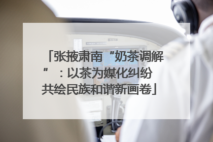张掖肃南“奶茶调解”：以茶为媒化纠纷 共绘民族和谐新画卷